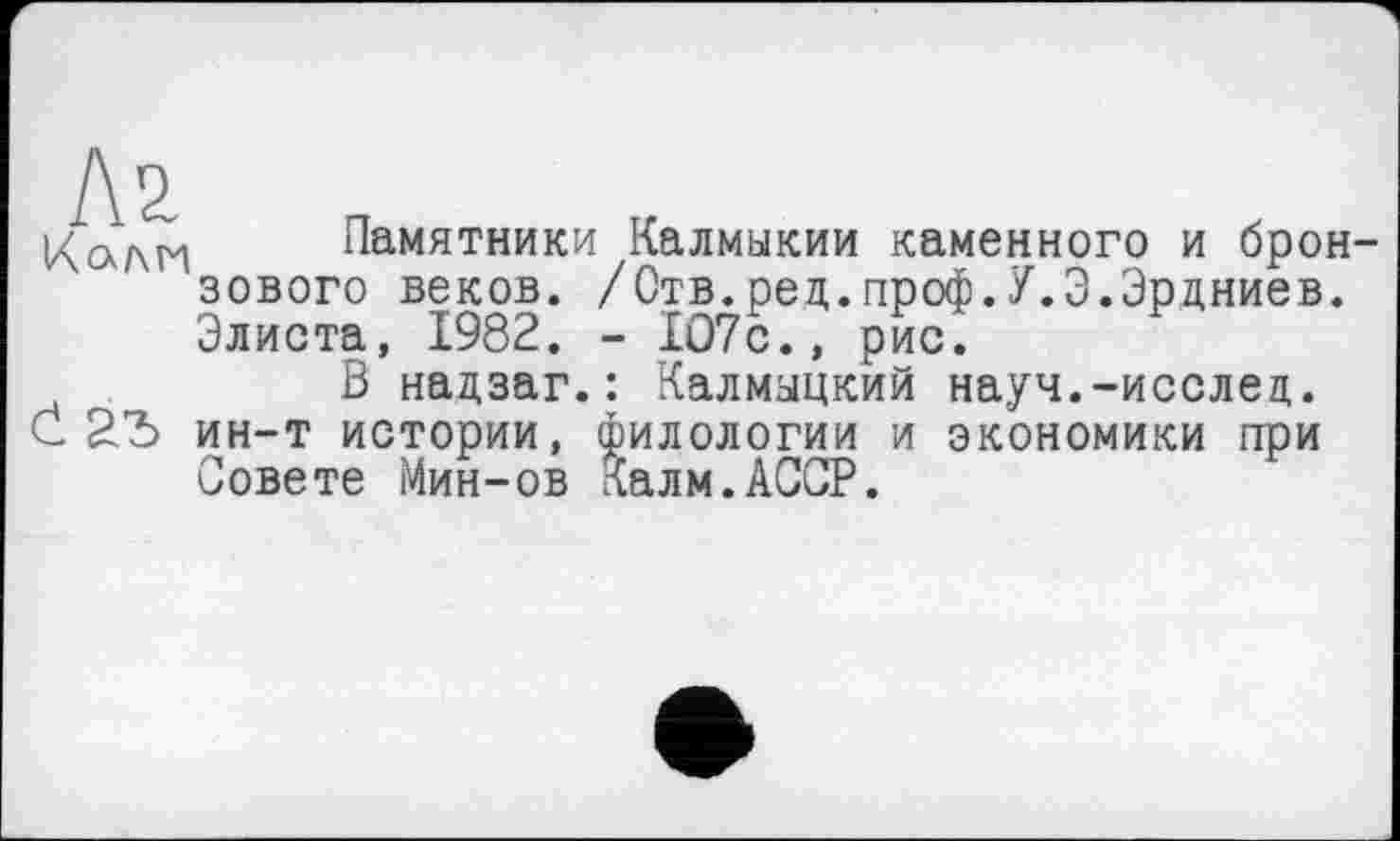 ﻿Л2.
Кали Памятники Калмыкии каменного и бронзового веков. /Отв.ред.проф.У.Э.Эрдниев. Элиста, 1982. - 107с., рис.
В надзаг.: Калмыцкий науч.-исслед.
С ин-т истории, филологии и экономики ггри Совете Мин-ов Калм.АССР.